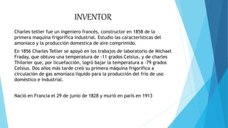 INVENTOR
Charles tellier fue un ingeniero francés, constructor en 1858 de la
primera maquina frigorífica industrial. Estudio las características del
amoniaco y la producción domestica de aire comprimido.
En 1856 Charles Tellier se apoyó en los trabajos de laboratorio de Michael
Fraday, que obtuvo una temperatura de -11 grados Celsius, y de charles
Thilorier que, por licuefacción, logró bajar la temperatura a -79 grados
Celsius. Dos años más tarde creó su primera máquina frigorífica a
circulación de gas amoníaco líquido para la producción del frío de uso
doméstico e industrial.
Nació en Francia el 29 de junio de 1828 y murió en parís en 1913
 
