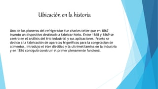 Ubicación en la historia
Uno de los pioneros del refrigerador fue charles telier que en 1867
invento un dispositivo destinado a fabricar hielo. Entre 1868 y 1869 se
centro en el análisis del frio industrial y sus aplicaciones. Pronto se
dedico a la fabricación de aparatos frigoríficos para la congelación de
alimentos, introdujo el éter dietilico y la ultrimetilamina en la industria
y en 1876 consiguió construir el primer plenamente funcional
 