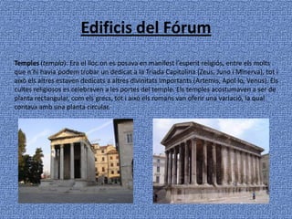 Edificis del Fórum Temples (templa): Era el lloc on es posava en manifest l’esperit religiós, entre els molts que n’hi havia`podem trobar un dedicat a la Triada Capitolina (Zeus, Juno i Minerva), tot i això els altres estaven dedicats a altres divinitats importants (Artemis, Apol·lo, Venus). Els cultes religiosos es celebraven a les portes del temple. Els temples acostumaven a ser de planta rectangular, com els grecs, tot i això els romans van oferir una variació, la qual contava amb una planta circular.