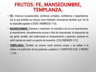 FRUTOS: FE, MANSEDUMBRE,
TEMPLANZA.
• FE: Creencia incuestionable, confianza completa, confidencia o dependencia.
por lo que también se traduce como fidelidad. recordemos también que "sin fe
es imposible agradar a DIOS" (HEBREOS 11:6).
• MANSEDUMBRE: Paciente y moderado, no inclinado a la ira o al resentimiento,
al resentimiento, domablemente sumiso o fácil de imponérsele. la disposición de
ser gentil, amable, bien balanceado en temperamento y pasiones, paciente en
sufrir injurias sin sentir un espíritu de revancha. (COLOSENSES 3:12)
• TEMPLANZA: También se conoce como dominio propio y se refiere a la
refiere a la restricción de las pasiones y apetitos (1 CORINTIOS 9:25; 2 PEDRO
1: 5-6).
 