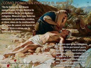 “En la historia del buen
samaritano, Cristo ilustra la
naturaleza de la verdadera
religión. Muestra que ésta no
consiste en sistemas, credos,
o ritos, sino en la realización
de actos de amor, en hacer el
mayor bien a otros, en la
bondad genuina…
E.G.W. (El Deseado de Todas las Gentes, cp. 54, pg. 460, 465)
A menos que practiquemos
el sacrificio personal para
bien de otros, en el círculo
familiar, en el vecindario, en
la iglesia, y en dondequiera
que podamos, cualquiera
sea nuestra profesión, no
somos cristianos.”
 
