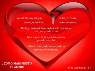 ¿CÓMO MANIFIESTO
EL AMOR? 1ª de Corintios, 13: 4-7
Todo lo sufro, todo lo creo, todo lo
espero, todo lo soporto.
Soy sufrido, soy benigno, no tengo envidia,
no soy jactancioso, no me envanezco.
No hago nada indebido, no busco lo mío, no me
irrito, no guardo rencor.
No me gozo de la injusticia, mas me
gozo de la verdad.
 