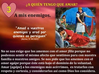 A mis enemigos.
No se nos exige que los amemos con el amor filía porque no
podemos sentir el mismo afecto que sentimos para con nuestra
familia o nuestros amigos. Se nos pide que los amemos con el
amor agápe porque éste está bajo el dominio de la voluntad.
Amar (agápe) a los enemigos más acérrimos, es tratarlos con
respeto y cortesía, y considerarlos así como Dios los considera.
“Amad a vuestros
enemigos y orad por
quienes os persiguen”
(Mateo, 5: 44 NVI)
 