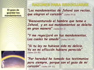 “Los mandamientos de Jehová son rectos,
que alegran el corazón” (Salmo 19: 8)
“Bienaventurado el hombre que teme a
Jehová, y en sus mandamientos se deleita
en gran manera” (Salmo 112: 1)
“Y me regocijaré en tus mandamientos,
Los cuales he amado” (Salmo 119: 47)
“Si tu ley no hubiese sido mi delicia,
Ya en mi aflicción hubiera perecido”
(Salmo 119: 92)
“Por heredad he tomado tus testimonios
para siempre, porque son el gozo de mi
corazón” (Salmo 119: 111)
El gozo de
guardar los
mandamientos.
 
