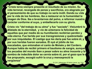 “Cristo tenía siempre presente el resultado de su misión. Su
vida terrenal, recargada de penas y sacrificios, era alegrada por
el pensamiento de que su trabajo no sería inútil. Dando su vida
por la vida de los hombres, iba a restaurar en la humanidad la
imagen de Dios. Iba a levantarnos del polvo, a reformar nuestro
carácter conforme al suyo, y embellecerlo con su gloria.
Cristo vio "del trabajo de su alma" y fue "saciado". Vislumbró lo
dilatado de la eternidad, y vio de antemano la felicidad de
aquellos que por medio de su humillación recibirían perdón y
vida eterna. Fue herido por sus transgresiones y quebrantado
por sus iniquidades. El castigo que les daría paz fue sobre él, y
por sus heridas fueron sanados. Él oyó el júbilo de los
rescatados, que entonaban el canto de Moisés y del Cordero.
Aunque había de recibir primero el bautismo de sangre, aunque
los pecados del mundo iban a pesar sobre su alma inocente y la
sombra de indecible dolor se cernía sobre él, por el gozo que le
fue propuesto, escogió sufrir la cruz y menospreció la
vergüenza”
E.G.W. (¡Maranata: El Señor viene!, pg. 314)
 