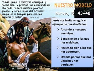 Jesús nos invita a seguir el
ejemplo de nuestro Padre:
 Amando a nuestros
enemigos.
 Bendiciendo a los que
nos maldicen.
 Haciendo bien a los que
nos aborrecen.
 Orando por los que nos
ultrajan y nos
persiguen.
“Amad, pues, a vuestros enemigos, y
haced bien, y prestad, no esperando de
ello nada; y será vuestro galardón
grande, y seréis hijos del Altísimo;
porque él es benigno para con los
ingratos y malos” (Lucas, 6: 35)
Mateo, 5: 43-48
 