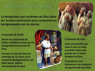 La benignidad que recibimos de Dios debe
ser nuestra motivación para comportarnos
benignamente con los demás.
El ejemplo de David:
David era consciente de
haber recibido su trono por la
benignidad inmerecida de
Dios.
Aunque la casa de Saúl era
enemiga de su trono, él se
comportó benignamente con
Mefi-boset, último
descendiente de Saúl.
El ejemplo de José:
José comprendió que
todo lo que le había
sucedido había sido
guiado por la mano
benigna de Dios.
Él perdonó a sus
hermanos y se comportó
benignamente con ellos.
 