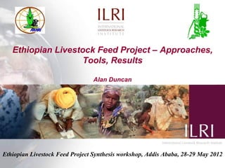 Ethiopian Livestock Feed Project – Approaches,
                    Tools, Results

                                 Alan Duncan




Ethiopian Livestock Feed Project Synthesis workshop, Addis Ababa, 28-29 May 2012
 