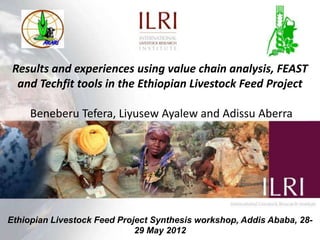 Results and experiences using value chain analysis, FEAST
  and Techfit tools in the Ethiopian Livestock Feed Project

     Beneberu Tefera, Liyusew Ayalew and Adissu Aberra




Ethiopian Livestock Feed Project Synthesis workshop, Addis Ababa, 28-
                             29 May 2012
 