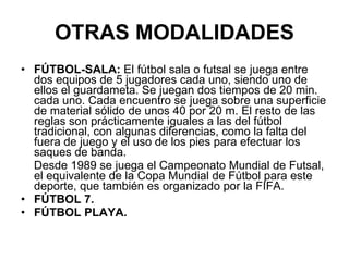 OTRAS MODALIDADES FÚTBOL-SALA:  El fútbol sala o futsal se juega entre dos equipos de 5 jugadores cada uno, siendo uno de ellos el guardameta. Se juegan dos tiempos de 20 min. cada uno. Cada encuentro se juega sobre una superficie de material sólido de unos 40 por 20 m. El resto de las reglas son prácticamente iguales a las del fútbol tradicional, con algunas diferencias, como la falta del fuera de juego y el uso de los pies para efectuar los saques de banda. Desde 1989 se juega el Campeonato Mundial de Futsal, el equivalente de la Copa Mundial de Fútbol para este deporte, que también es organizado por la FIFA. FÚTBOL 7. FÚTBOL PLAYA.  