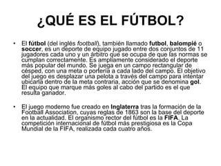 ¿QUÉ ES EL FÚTBOL? El  fútbol  (del inglés  football ), también llamado  futbol ,  balompié  o  soccer , es un deporte de equipo jugado entre dos conjuntos de 11 jugadores cada uno y un árbitro que se ocupa de que las normas se cumplan correctamente. Es ampliamente considerado el deporte más popular del mundo. Se juega en un campo rectangular de césped, con una meta o portería a cada lado del campo. El objetivo del juego es desplazar una pelota a través del campo para intentar ubicarla dentro de la meta contraria, acción que se denomina  gol . El equipo que marque más goles al cabo del partido es el que resulta ganador. El juego moderno fue creado en  Inglaterra  tras la formación de la Football Association, cuyas reglas de 1863 son la base del deporte en la actualidad. El organismo rector del fútbol es la  FIFA . La competición internacional de fútbol más prestigiosa es la Copa Mundial de la FIFA, realizada cada cuatro años. 