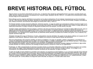 BREVE HISTORIA DEL FÚTBOL Algunos dicen que el primer antecedente es el tsu-chu, un deporte chino donde los participantes tenían que pasar una bola (hecha con pasto, plumas o pelos) con el pie a una pequeña red. Cuando surgió, alrededor del año 1400 a.C., se usaba como entrenamiento militar, aunque luego se fue expandiendo. Otros afirman que los orígenes del fútbol se encuentran en la cultura prehispánica. En el contexto mesoamericano se han encontrado más de 1.500 canchas de juego de pelota, ubicadas en importantes centros ceremoniales. En Paso de la Amada, Chiapas, se localizó la que, hasta el momento, es la cancha más antigua con fecha entre 1400 y 1250 a.C. De Oriente también proviene otra forma diferente, el Kemari japonés, un juego de pelota que practicaba la nobleza durante el siglo V a.C. y  consistía en tocar una bola de fibra de bambú con los pies y las manos. En el mismo siglo, el ejército chino usaba un juego parecido al fútbol para entrenarse. El juego consistía en disputarse la pelota entre dos equipos, con las manos y los pies.  También existen antecedentes entre los griegos y romanos. Se cree que fueron los primeros en inventar la pelota rellena de aire, para un deporte que llamaban  episkyros , jugado con la mano. Los romanos tenían un deporte parecido,  haspartum , donde dos equipos se enfrentaban en un terreno rectangular dividido con una línea en el medio. La pelota tenía que ser lanzada detrás de la línea de marcación del adversario. Los miembros de un equipo tenían ya diferentes tareas tácticas y el público los incitaba a los gritos. Fue un deporte muy popular durante el siglo VIII. Alrededor del siglo XV surge en Florencia, el  calcio , antecedente conocido del fútbol. Se jugaba en las plazas públicas con equipos de 27 jugadores y seis árbitros, utilizando manos y pies. El objetivo era conducir la bola hasta el campo del adversario.  Pero los antecedentes más próximos al fútbol, se sitúan en Inglaterra. Un juego no regulado, violento, espontáneo y sin limitación en número de participantes se jugaba por las calles y los campos. Según un antiguo manual inglés que cita Wilfried Gerhardt, "todo estaba permitido para llevar el balón a la meta contraria, con excepción del asesinato y el homicidio".  Pero el deporte era molesto, ruidoso, producía roturas de vidrio y autoridades de diversas ciudades inglesas lo prohibieron; algo similar sucedió también en Francia y Escocia. Sin embargo el fútbol continuó, aunque sin crecer en su organización.  Finalmente, en 1863, representantes de diversas escuelas donde se practicaban diferentes variantes del fútbol se reunieron en Londres para unificar sus reglas. Hubo desacuerdos en cuanto al uso de manos o el uso exclusivo de pies y cabeza.  Al no llegar a una concertación, los representantes decidieron dividirse, formando así dos deportes: el rugby y el fútbol.  A partir de aquella reunión el fútbol se consolida como deporte y se expande por toda Inglaterra. Y ya a principios del siglo XX se difunde por Europa y América. El deporte se afirma aún más al fundarse la Federación Internacional del Fútbol Asociado (FIFA) en 1904, donde por primera vez se establecen reglas mundiales. Pasaron tres décadas hasta que la FIFA organizara el Primer Campeonato Mundial de Fútbol en Uruguay, donde la copa se la llevaron los anfitriones, tras vencer a la Selección Argentina por 4 a 2. Desde entonces, y salvo una interrupción de 12 años debido a la Segunda Guerra Mundial, se disputa un mundial cada cuatro años.  