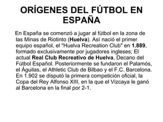ORÍGENES DEL FÚTBOL EN ESPAÑA En España se comenzó a jugar al fútbol en la zona de las Minas de Riotinto ( Huelva ). Así nació el primer equipo español, el "Huelva Recreation Club" en  1.889 , formado exclusivamente por jugadores ingleses; El actual  Real Club Recreativo de Huelva , Decano del Fútbol Español. Posteriormente se fundaron el Palamós, el Águilas, el Athletic Club de Bilbao y el F.C. Barcelona. En 1.902 se disputó la primera competición oficial, la Copa del Rey Alfonso XIII, en la que el Vizcaya le ganó al Barcelona en la final por 2-1.  