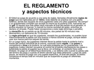 EL REGLAMENTO  y aspectos técnicos El fútbol se juega de acuerdo a una serie de reglas, llamadas oficialmente  reglas de juego   que son aplicadas por el  árbitro . Este deporte se practica con una pelota esférica, donde dos equipos de once jugadores cada uno (diez jugadores "de campo" y un guardameta) compiten por encajar la misma en la portería rival, marcando así un  gol . El equipo que más goles haya marcado al final del partido es el ganador; si ambos equipos no marcan, o marcan la misma cantidad de goles, entonces se declara un empate. Puede haber excepciones a esta regla (prórroga o penaltis). La  duración  de un partido es de 90 minutos, dos partes de 45 minutos más descuentos y un descanso de 15 minutos. La  regla principal  es que los jugadores, excepto los guardametas, no pueden tocar intencionalmente la pelota con sus brazos o manos durante el juego, aunque deben usar sus manos para los saques de banda. En un juego típico, los jugadores intentan llevar la pelota hasta la portería rival a través del control individual de la misma, conocido como  regate , o de  pases  a compañeros o  tiros  a la portería, la cual está protegida por un guardameta. Los jugadores rivales intentan recuperar el control de la pelota interceptando los pases o quitándole la pelota al jugador que la lleva; sin embargo, el contacto físico está limitado. El juego en el fútbol fluye libremente, y se detiene sólo cuando la pelota sale del terreno de juego o cuando el árbitro decide que debe detenerse. Luego de cada pausa, se reinicia el juego con una jugada específica. Al final del partido, el árbitro compensa el tiempo total en minutos que se suspendió el juego en diferentes momentos. 