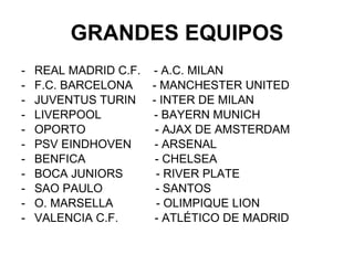GRANDES EQUIPOS REAL MADRID C.F.  - A.C. MILAN  F.C. BARCELONA  - MANCHESTER UNITED JUVENTUS TURIN  - INTER DE MILAN LIVERPOOL  - BAYERN MUNICH OPORTO  - AJAX DE AMSTERDAM PSV EINDHOVEN  - ARSENAL BENFICA  - CHELSEA BOCA JUNIORS  - RIVER PLATE SAO PAULO  - SANTOS O. MARSELLA  - OLIMPIQUE LION VALENCIA C.F.  - ATLÉTICO DE MADRID 