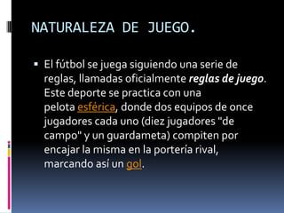 NATURALEZA DE JUEGO.El fútbol se juega siguiendo una serie de reglas, llamadas oficialmente reglas de juego. Este deporte se practica con una pelota esférica, donde dos equipos de once jugadores cada uno (diez jugadores "de campo" y un guardameta) compiten por encajar la misma en la portería rival, marcando así un gol.