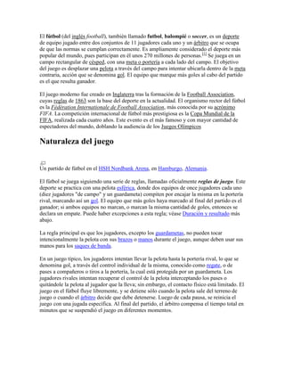 El fútbol (del inglés football), también llamado futbol, balompié o soccer, es un deporte
de equipo jugado entre dos conjuntos de 11 jugadores cada uno y un árbitro que se ocupa
de que las normas se cumplan correctamente. Es ampliamente considerado el deporte más
popular del mundo, pues participan en él unos 270 millones de personas.[1] Se juega en un
campo rectangular de césped, con una meta o portería a cada lado del campo. El objetivo
del juego es desplazar una pelota a través del campo para intentar ubicarla dentro de la meta
contraria, acción que se denomina gol. El equipo que marque más goles al cabo del partido
es el que resulta ganador.

El juego moderno fue creado en Inglaterra tras la formación de la Football Association,
cuyas reglas de 1863 son la base del deporte en la actualidad. El organismo rector del fútbol
es la Fédération Internationale de Football Association, más conocida por su acrónimo
FIFA. La competición internacional de fútbol más prestigiosa es la Copa Mundial de la
FIFA, realizada cada cuatro años. Este evento es el más famoso y con mayor cantidad de
espectadores del mundo, doblando la audiencia de los Juegos Olímpicos

Naturaleza del juego


Un partido de fútbol en el HSH Nordbank Arena, en Hamburgo, Alemania.

El fútbol se juega siguiendo una serie de reglas, llamadas oficialmente reglas de juego. Este
deporte se practica con una pelota esférica, donde dos equipos de once jugadores cada uno
(diez jugadores "de campo" y un guardameta) compiten por encajar la misma en la portería
rival, marcando así un gol. El equipo que más goles haya marcado al final del partido es el
ganador; si ambos equipos no marcan, o marcan la misma cantidad de goles, entonces se
declara un empate. Puede haber excepciones a esta regla; véase Duración y resultado más
abajo.

La regla principal es que los jugadores, excepto los guardametas, no pueden tocar
intencionalmente la pelota con sus brazos o manos durante el juego, aunque deben usar sus
manos para los saques de banda.

En un juego típico, los jugadores intentan llevar la pelota hasta la portería rival, lo que se
denomina gol, a través del control individual de la misma, conocido como regate, o de
pases a compañeros o tiros a la portería, la cual está protegida por un guardameta. Los
jugadores rivales intentan recuperar el control de la pelota interceptando los pases o
quitándole la pelota al jugador que la lleva; sin embargo, el contacto físico está limitado. El
juego en el fútbol fluye libremente, y se detiene sólo cuando la pelota sale del terreno de
juego o cuando el árbitro decide que debe detenerse. Luego de cada pausa, se reinicia el
juego con una jugada específica. Al final del partido, el árbitro compensa el tiempo total en
minutos que se suspendió el juego en diferentes momentos.
 