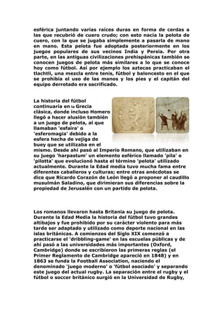 esférica juntando varias raíces duras en forma de cerdas a
las que recubrió de cuero crudo; con esto nacía la pelota de
cuero, con la que se jugaba simplemente a pasarla de mano
en mano. Esta pelota fue adoptada posteriormente en los
juegos populares de sus vecinos India y Persia. Por otra
parte, en las antiguas civilizaciones prehispánicas también se
conocen juegos de pelota más similares a lo que se conoce
hoy como fútbol. Así por ejemplo los aztecas practicaban el
tlachtli, una mezcla entre tenis, fútbol y baloncesto en el que
se prohibía el uso de las manos y los pies y el capitán del
equipo derrotado era sacrificado.
La historia del fútbol
continuaría en la Grecia
clásica, donde incluso Homero
llegó a hacer alusión también
a un juego de pelota, al que
llamaban 'esfaira' o
'esferomagia' debido a la
esfera hecha de vejiga de
buey que se utilizaba en el
mismo. Desde ahí pasó al Imperio Romano, que utilizaban en
su juego 'harpastum' un elemento esférico llamado 'pila' o
'pilotta' que evolucionó hasta el término 'pelota' utilizado
actualmente. Durante la Edad media tuvo mucha fama entre
diferentes caballeros y culturas; entre otras anécdotas se
dice que Ricardo Corazón de León llegó a proponer al caudillo
musulmán Saladino, que dirimieran sus diferencias sobre la
propiedad de Jerusalén con un partido de pelota.
Los romanos llevaron hasta Britania su juego de pelota.
Durante la Edad Media la historia del fútbol tuvo grandes
altibajos y fue prohibido por su carácter violento para más
tarde ser adaptado y utilizado como deporte nacional en las
islas británicas. A comienzos del Siglo XIX comenzó a
practicarse el 'dribbling-game' en las escuelas públicas y de
ahí pasó a las universidades más importantes (Oxford,
Cambridge) donde se escribieron las primeras reglas (el
Primer Reglamento de Cambridge apareció en 1848) y en
1863 se funda la Football Association, naciendo el
denominado 'juego moderno' o 'fútbol asociado' y separando
este juego del actual rugby. La separación entre el rugby y el
fútbol o soccer británico surgió en la Universidad de Rugby,
 
