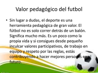 Valor pedagógico del futbol
• Sin lugar a dudas, el deporte es una
herramienta pedagógica de gran valor. El
fútbol no es solo correr detrás de un balón.
Significa mucho más. Es un poco como la
propia vida y si consigues desde pequeño
inculcar valores participativos, de trabajo en
equipo y respeto por las reglas, estás
contribuyendo a hacer mejores personas en el
futuro.
 