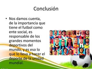 Conclusión
• Nos damos cuenta,
de la importancia que
tiene el futbol como
ente social, es
responsable de los
grandes momentos
deportivos del
mundo, y es eso lo
que lo lleva a hacer el
deporte de la unidad
mundial.
 