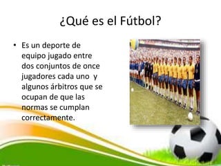 ¿Qué es el Fútbol?
• Es un deporte de
equipo jugado entre
dos conjuntos de once
jugadores cada uno y
algunos árbitros que se
ocupan de que las
normas se cumplan
correctamente.
 