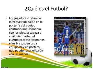 ¿Qué es el Futbol?
• Los jugadores tratan de
introducir un balón en la
portería del equipo
contrario impulsándolo
con los pies, la cabeza o
cualquier parte del
cuerpo excepto las manos
y los brazos; en cada
equipo hay un portero,
que puede tocar el balón
con las manos.
•
 