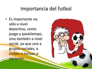Importancia del futbol
• Es importante no
sólo a nivel
deportivo, como
juego y pasatiempo,
sino también a nivel
social, ya que une a
grupos sociales, a
clubes o incluso a
naciones.
 