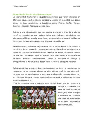 “El Deporte Peruano” Año 2014 
Situación del Perú a nivel Internacional 
La oportunidad de alternar con jugadores nacionales que vienen triunfando en 
diferentes equipos del continente europeo y sentirse en capacidad para poder 
actuar en igual rendimiento a jugadores como Pizarro, Farfán, Vargas, 
Guerrero, Acasiete, Rodríguez y otros más. 
Quizás a una globalización que nos acerca al mundo y trae día a día los 
beneficios económicos que reciben todos esos talentos futbolísticos que 
alternan en el fútbol mundial y que hacen tomar conciencia a nuestros jóvenes 
deportistas de las oportunidades que tienen de cara al futuro. 
Indudablemente, toda esta mejora no se habría podido lograr sin la presencia 
del técnico Sergio Markarián cuyos conocimiento y filosofía de trabajo va de la 
mano del crecimiento personal de sus dirigidos, de lograr un convencimiento 
de que las condiciones técnicas existen pero, que deben ir acompañadas 
de otros aspectos fundamentales, como la disciplina, el trabajo y 
principalmente la ACTITUD que deben tener al vestir la casaquilla nacional. 
Del deseo de los jóvenes y los experimentados de tener la oportunidad de 
mostrarse en las mejores vitrinas de nivel internacional, de esa superación 
personal que los está llevando a sentir que si ellos están comprometidos con 
los objetivos, éstos se pueden lograr o al menos sentir la satisfacción de estar 
en el camino correcto. 
¿Qué le podemos pedir a nuestro ente rector? Pues, que se comience a 
BRAYAN BELTRAN ESPICHAN – GRUPO 18 – EXAMEN 
trabajar a conciencia, que 
nadie se suba al carro del 
éxito ajeno y que muy por 
el contrario se comience 
una tarea de poner orden 
en la parte organizativa 
de nuestro fútbol. 
