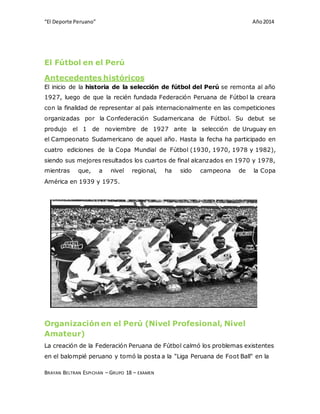 “El Deporte Peruano” Año 2014 
El Fútbol en el Perú 
Antecedentes históricos 
El inicio de la historia de la selección de fútbol del Perú se remonta al año 
1927, luego de que la recién fundada Federación Peruana de Fútbol la creara 
con la finalidad de representar al país internacionalmente en las competiciones 
organizadas por la Confederación Sudamericana de Fútbol. Su debut se 
produjo el 1 de noviembre de 1927 ante la selección de Uruguay en 
el Campeonato Sudamericano de aquel año. Hasta la fecha ha participado en 
cuatro ediciones de la Copa Mundial de Fútbol (1930, 1970, 1978 y 1982), 
siendo sus mejores resultados los cuartos de final alcanzados en 1970 y 1978, 
mientras que, a nivel regional, ha sido campeona de la Copa 
América en 1939 y 1975. 
Organización en el Perú (Nivel Profesional, Nivel 
Amateur) 
La creación de la Federación Peruana de Fútbol calmó los problemas existentes 
en el balompié peruano y tomó la posta a la "Liga Peruana de Foot Ball" en la 
BRAYAN BELTRAN ESPICHAN – GRUPO 18 – EXAMEN 
 