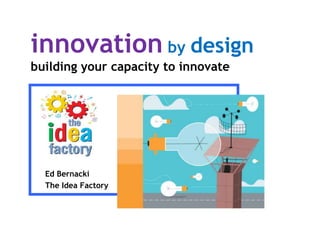 innovation by design
building your capacity to innovate
Ed Bernacki
The Idea Factory
 