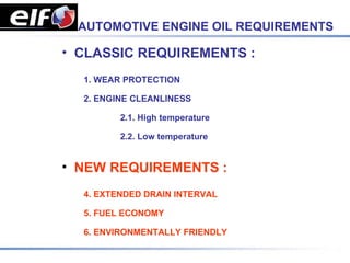 AUTOMOTIVE ENGINE OIL REQUIREMENTS

• CLASSIC REQUIREMENTS :
  1. WEAR PROTECTION

  2. ENGINE CLEANLINESS

         2.1. High temperature

         2.2. Low temperature


• NEW REQUIREMENTS :
  4. EXTENDED DRAIN INTERVAL

  5. FUEL ECONOMY

  6. ENVIRONMENTALLY FRIENDLY
 