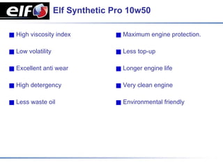 Elf Synthetic Pro 10w50

High viscosity index             Maximum engine protection.

Low volatility                   Less top-up

Excellent anti wear              Longer engine life

High detergency                  Very clean engine

Less waste oil                   Environmental friendly
 