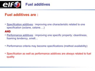 Fuel additives

Fuel additives are :

• Specification additives : improving one characteristic related to one
  specification (octane, cetane….)
AND
• Performance additives : improving one specific property: cleanliness,
  foaming tendency, smell…

• Performance criteria may become specifications (method availability)

• Specification as well as performance additives are always related to fuel
  quality
 