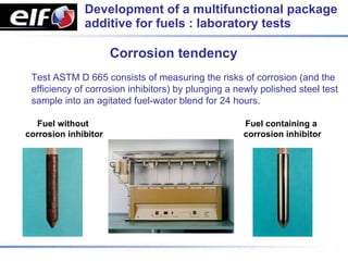 Development of a multifunctional package
              additive for fuels : laboratory tests

                      Corrosion tendency
 Test ASTM D 665 consists of measuring the risks of corrosion (and the
 efficiency of corrosion inhibitors) by plunging a newly polished steel test
 sample into an agitated fuel-water blend for 24 hours.

  Fuel without                                      Fuel containing a
corrosion inhibitor                                 corrosion inhibitor
 
