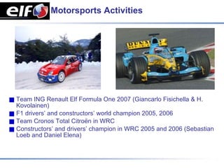 Motorsports Activities




Team ING Renault Elf Formula One 2007 (Giancarlo Fisichella & H.
Kovolainen)
F1 drivers’ and constructors’ world champion 2005, 2006
Team Cronos Total Citroën in WRC
Constructors’ and drivers’ champion in WRC 2005 and 2006 (Sebastian
Loeb and Daniel Elena)
 