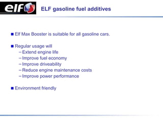 ELF gasoline fuel additives



Elf Max Booster is suitable for all gasoline cars.

Regular usage will
 – Extend engine life
 – Improve fuel economy
 – Improve driveability
 – Reduce engine maintenance costs
 – Improve power performance

Environment friendly
 