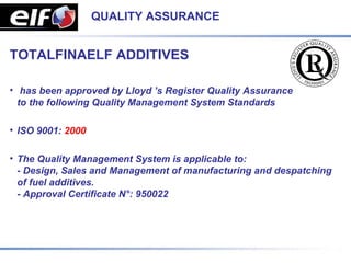 QUALITY ASSURANCE


TOTALFINAELF ADDITIVES

• has been approved by Lloyd ’s Register Quality Assurance
  to the following Quality Management System Standards

• ISO 9001: 2000

• The Quality Management System is applicable to:
  - Design, Sales and Management of manufacturing and despatching
  of fuel additives.
  - Approval Certificate N°: 950022
 