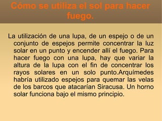 Cómo se utiliza el sol para hacer
             fuego.

La utilización de una lupa, de un espejo o de un
  conjunto de espejos permite concentrar la luz
  solar en un punto y encender allí el fuego. Para
  hacer fuego con una lupa, hay que variar la
  altura de la lupa con el fin de concentrar los
  rayos solares en un solo punto.Arquímedes
  habría utilizado espejos para quemar las velas
  de los barcos que atacarían Siracusa. Un horno
  solar funciona bajo el mismo principio.
 