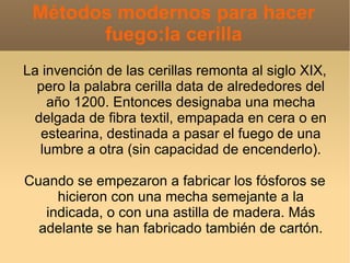 Métodos modernos para hacer
       fuego:la cerilla
La invención de las cerillas remonta al siglo XIX,
  pero la palabra cerilla data de alrededores del
    año 1200. Entonces designaba una mecha
 delgada de fibra textil, empapada en cera o en
  estearina, destinada a pasar el fuego de una
  lumbre a otra (sin capacidad de encenderlo).

Cuando se empezaron a fabricar los fósforos se
     hicieron con una mecha semejante a la
   indicada, o con una astilla de madera. Más
  adelante se han fabricado también de cartón.
 