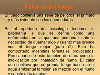Peligros del fuego.
El fuego conlleva una serie de peligros, el primero
  y más evidente son las quemaduras.

En el apartado de psicología tenemos la
 piromanía la que se define como una
 enfermedad en la que una persona siente la
 necesidad de quemar algo y cuanto más grande
 sea el fuego mejor (para él). Esto ha
 comportado incendios forestales provocados.
 Pero aparte de este también de otros como la
 intoxicación por inhalación de humo. El calor
 que conlleva que se prenda fuego hace que el
 agua ambiental también se mezcle con el humo
 
