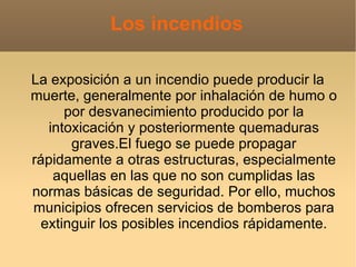 Los incendios

La exposición a un incendio puede producir la
muerte, generalmente por inhalación de humo o
      por desvanecimiento producido por la
   intoxicación y posteriormente quemaduras
       graves.El fuego se puede propagar
rápidamente a otras estructuras, especialmente
    aquellas en las que no son cumplidas las
normas básicas de seguridad. Por ello, muchos
municipios ofrecen servicios de bomberos para
  extinguir los posibles incendios rápidamente.
 