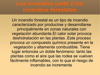 Los incendios parte 2:los
     incendios forestales
 Un incendio forestal es un tipo de incendio
  caracterizado por producirse y desarrollarse
     principalmente en zonas naturales con
 vegetación abundante.El calor solar provoca
  deshidratación en las plantas .Este proceso
provoca un compuesto químico presente en la
   vegetación y altamente combustible. Tiene
 lugar entonces un doble fenómeno: tanto las
plantas como el aire que las rodea se vuelven
fácilmente inflamables, con lo que el riesgo de
             incendio se incrementa.
 