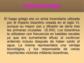 CURIOSIDADES

El fuego griego era un arma incendiaria utilizada
  por el Imperio bizantino creada en el siglo VI,
  aunque su mayor uso y difusión se daría tras
  las primeras cruzadas (S.XIII). Los bizantinos
  la utilizaban con frecuencia en batallas navales
  ya que era sumamente eficaz al continuar
  ardiendo incluso después de haber caído al
  agua. La misma representaba una ventaja
  tecnológica, y fue responsable de varias
  importantes victorias militares bizantinas.
 