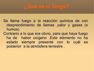 ¿Qué es el fuego?

Se llama fuego a la reacción química de con
 desprendimiento de llamas ,calor y gases (o
 humos)
Contrario a lo que era obvio, para que haya fuego
 ha de haber oxígeno .Este elemento no ha
 estado siempre presente con lo cuál es
 posterior a la atmósfera terrestre .
 