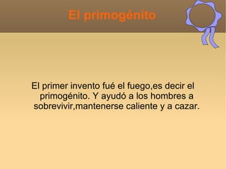 El primogénito




El primer invento fué el fuego,es decir el
  primogénito. Y ayudó a los hombres a
sobrevivir,mantenerse caliente y a cazar.
 