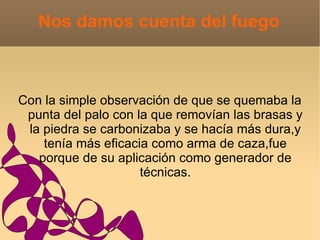 Nos damos cuenta del fuego



Con la simple observación de que se quemaba la
 punta del palo con la que removían las brasas y
 la piedra se carbonizaba y se hacía más dura,y
    tenía más eficacia como arma de caza,fue
   porque de su aplicación como generador de
                     técnicas.
 