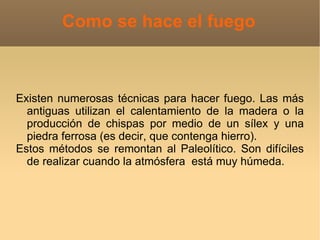 Como se hace el fuego



Existen numerosas técnicas para hacer fuego. Las más
  antiguas utilizan el calentamiento de la madera o la
  producción de chispas por medio de un sílex y una
  piedra ferrosa (es decir, que contenga hierro).
Estos métodos se remontan al Paleolítico. Son difíciles
  de realizar cuando la atmósfera está muy húmeda.
 