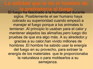 La utilidad que le da el hombre de
       la prehistoria al fuego
 El fuego ha fascinado a la humanidad durante
     siglos. Posiblemente el ser humano haya
    cobrado su superioridad cuando empezó a
     manejar el fuego porque a los animales lo
  temieran .Al principio lo usaban para el calor y
 mantener alejados las alimañas,pero luego dio
 pruebas de que era algo más. A su alrededor,y
     gracias a su calor,han vivido millones de
  hombres .El hombre ha sabido usar la energía
     del fuego en su provecho, para extraer la
 energía de los materiales que le proporcionaba
        la naturaleza o para moldearlos a su
                     semejanza.
 