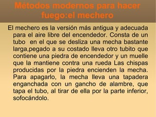 Métodos modernos para hacer
       fuego:el mechero
El mechero es la versión más antigua y adecuada
  para el aire libre del encendedor. Consta de un
  tubo en el que se desliza una mecha bastante
  larga,pegado a su costado lleva otro tubito que
  contiene una piedra de encendedor y un muelle
  que la mantiene contra una rueda Las chispas
  producidas por la piedra encienden la mecha.
  Para apagarlo, la mecha lleva una tapadera
  enganchada con un gancho de alambre, que
  tapa el tubo, al tirar de ella por la parte inferior,
  sofocándolo.
 