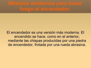 Métodos modernos para hacer
     fuego:el encendedor.



El encendedor es una versión más moderna. El
     encendido se hace, como en el anterior,
mediante las chispas producidas por una piedra
 de encendedor, frotada por una rueda abrasiva.
 